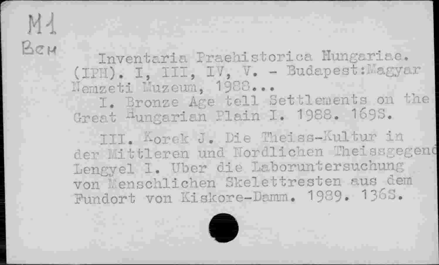 ﻿Md.
Вен
Inventaria Praehistorica Hungariae. (IPH). I, III, IV, V. - Budapest M agyar Ùemzeti Muzeum, 1988...
I. Bronze Age tell Settlements on the Great Hungarian Plain I. 1988. 169S.
III. Korek J. Die Theiss-Lultur in der Mittleren und Nördlichen Theissgegen Lengyel I. Uber die Laboruntersuchung . von^enschlichen Skelettresten ausdem Fundort von Kiskore-Damm. 1989» V